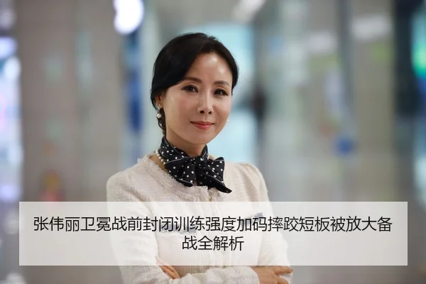张伟丽卫冕战前封闭训练强度加码摔跤短板被放大备战全解析