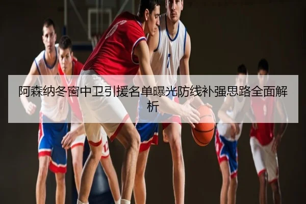 阿森纳冬窗中卫引援名单曝光防线补强思路全面解析